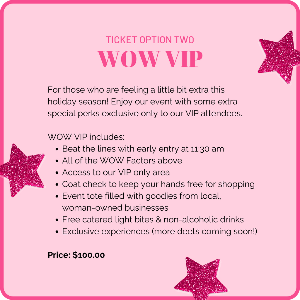 Ticket option two: WOW VIP. For those who are feeling a little bit extra this holiday season! Enjoy our event with some extra special perks exclusive only to our VIP attendees. WOW VIP includes: early entry to the event at 11:30 am, all of the WOW factors above, access to our VIP only area, coat check to keep your hands free for shopping, event tote filled with goodies from local woman-owned businesses, free catered light bites and drinks, and exclusive experiences (more details coming soon!) Price: $100.00