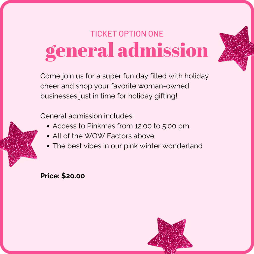 Ticket option one: General Admission. Come join us for a super fun day filled with holiday cheer and shop your favorite woman-owned businesses just in time for holiday gifting. General admission includes: access to Pinkmas from 12:00 to 5:00 pm, all of the WOW factors above, and the best vibes in our pink winter wonderland. Price: $20.00